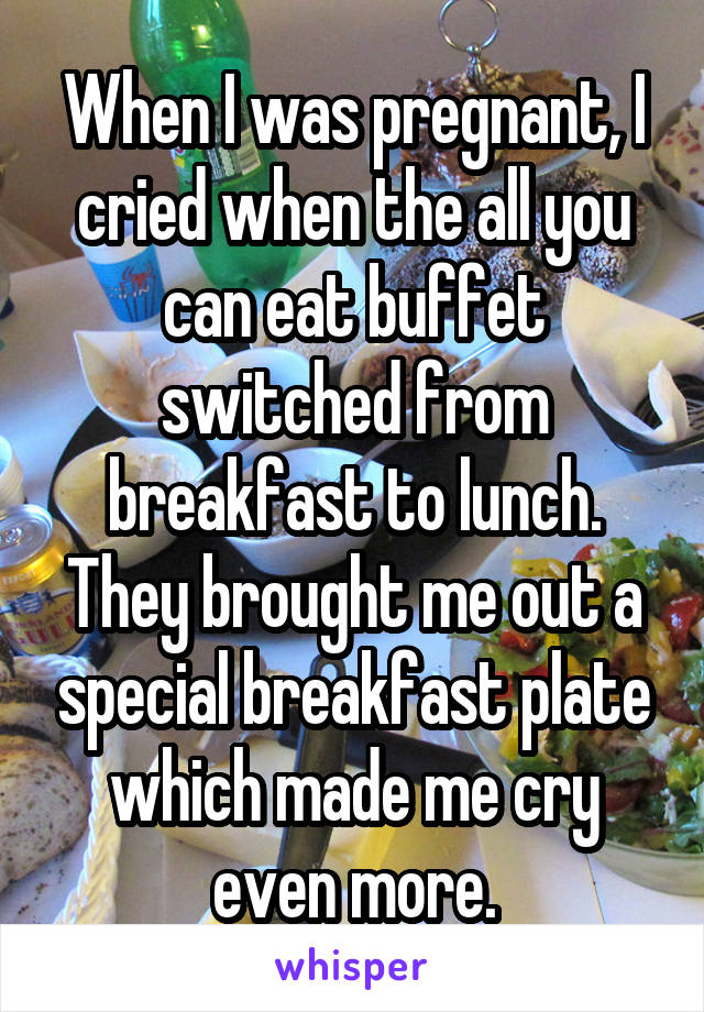 When I was pregnant, I cried when the all you can eat buffet switched from breakfast to lunch. They brought me out a special breakfast plate which made me cry even more.