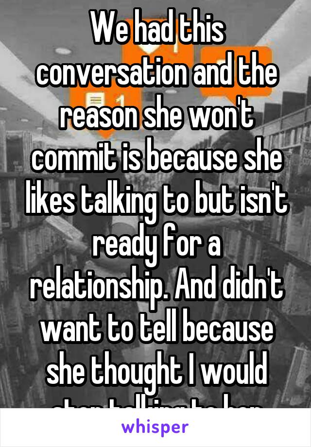 We had this conversation and the reason she won't commit is because she likes talking to but isn't ready for a relationship. And didn't want to tell because she thought I would stop talking to her