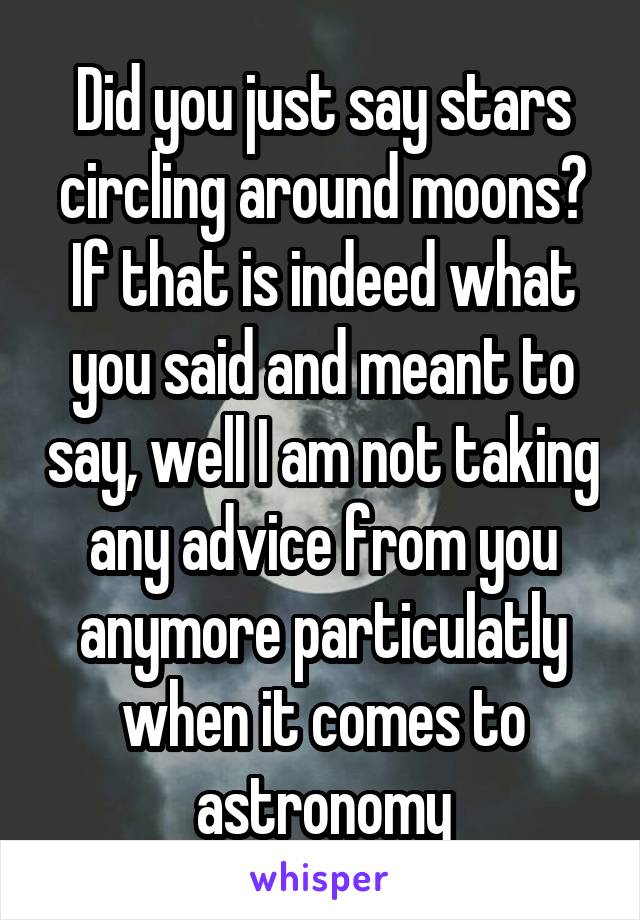 Did you just say stars circling around moons? If that is indeed what you said and meant to say, well I am not taking any advice from you anymore particulatly when it comes to astronomy