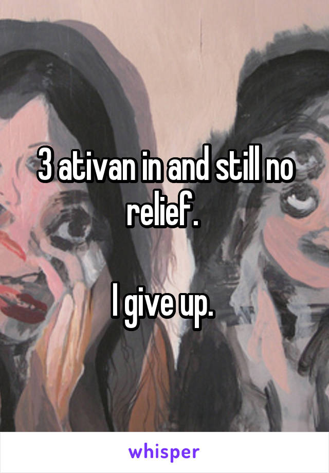 3 ativan in and still no relief. 

I give up. 