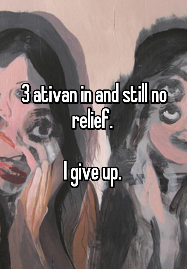 3 ativan in and still no relief. 

I give up. 