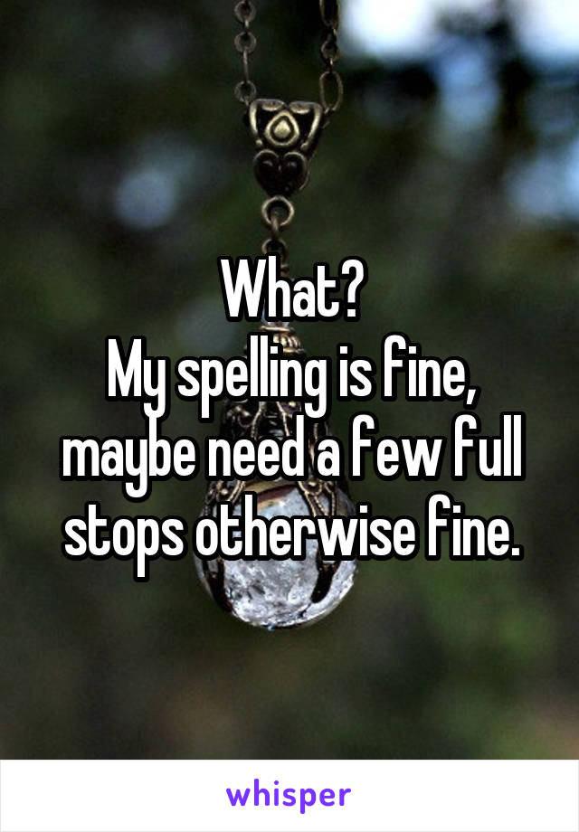 What?
My spelling is fine, maybe need a few full stops otherwise fine.