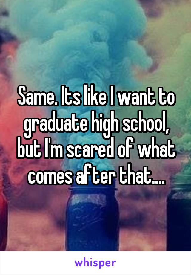 Same. Its like I want to graduate high school, but I'm scared of what comes after that....