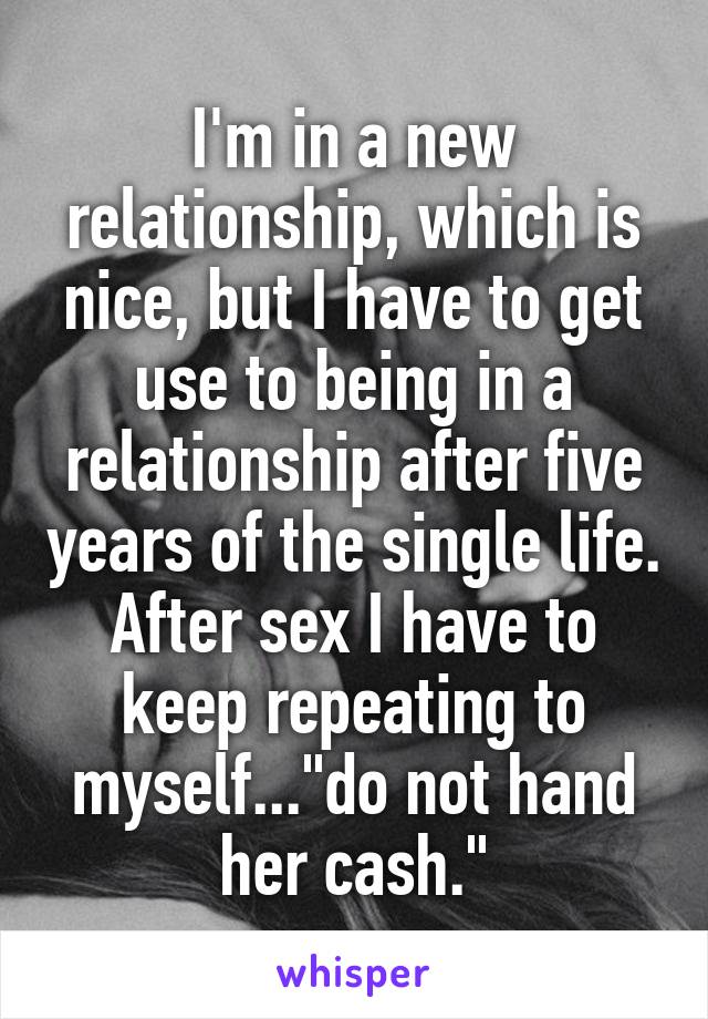 I'm in a new relationship, which is nice, but I have to get use to being in a relationship after five years of the single life. After sex I have to keep repeating to myself..."do not hand her cash."