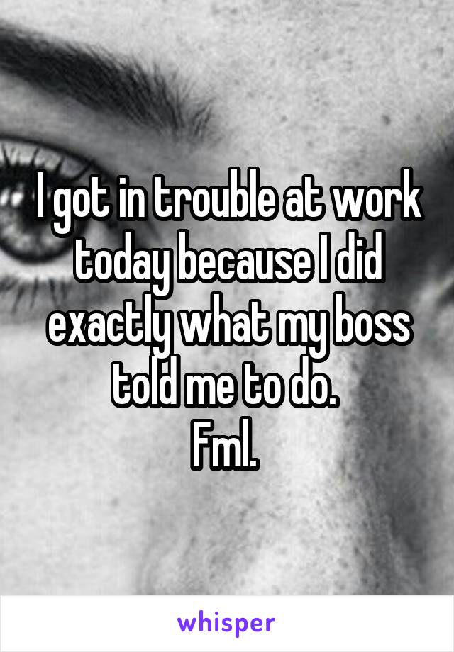 I got in trouble at work today because I did exactly what my boss told me to do. 
Fml. 