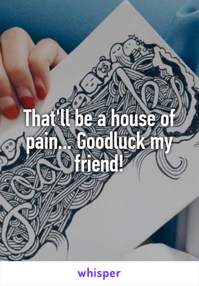 That'll be a house of pain... Goodluck my friend!