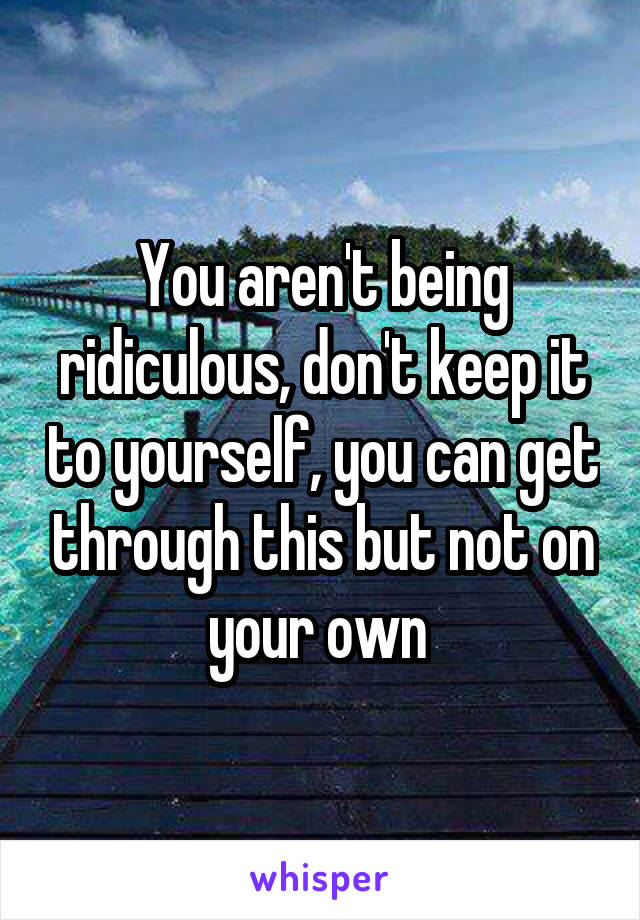 You aren't being ridiculous, don't keep it to yourself, you can get through this but not on your own 