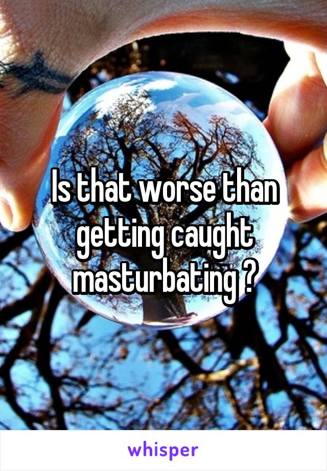 Is that worse than getting caught masturbating ?