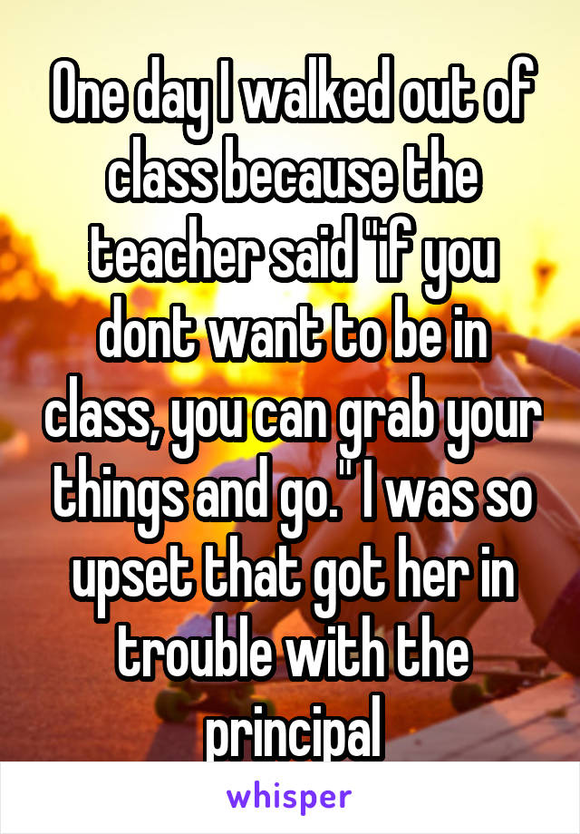 One day I walked out of class because the teacher said "if you dont want to be in class, you can grab your things and go." I was so upset that got her in trouble with the principal