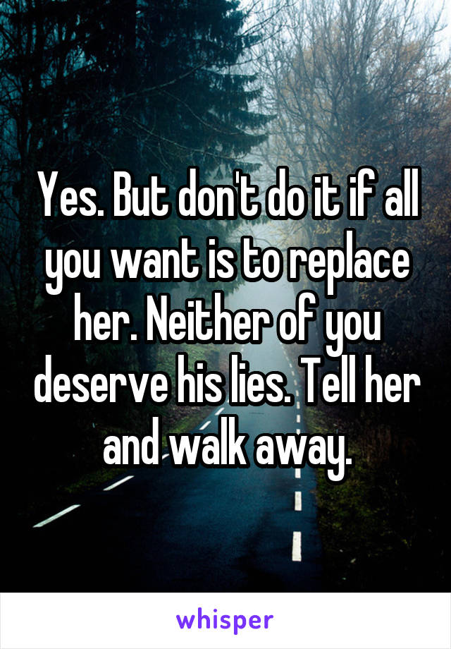 Yes. But don't do it if all you want is to replace her. Neither of you deserve his lies. Tell her and walk away.