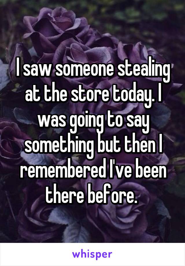 I saw someone stealing at the store today. I was going to say something but then I remembered I've been there before. 