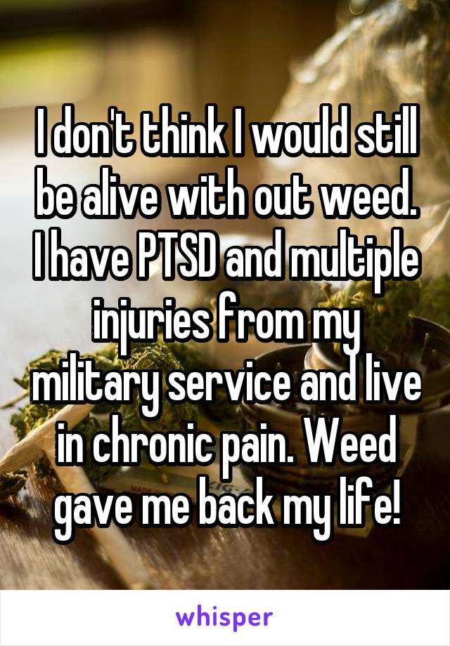 I don't think I would still be alive with out weed. I have PTSD and multiple injuries from my military service and live in chronic pain. Weed gave me back my life!