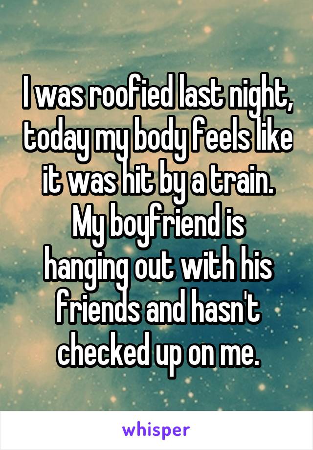 I was roofied last night, today my body feels like it was hit by a train.
My boyfriend is hanging out with his friends and hasn't checked up on me.