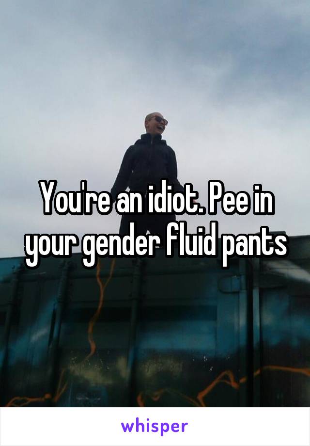 You're an idiot. Pee in your gender fluid pants