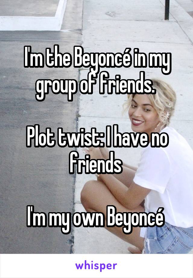 I'm the Beyoncé in my group of friends. 

Plot twist: I have no friends 

I'm my own Beyoncé 
