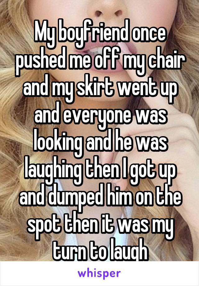 My boyfriend once pushed me off my chair and my skirt went up and everyone was looking and he was laughing then I got up and dumped him on the spot then it was my turn to laugh