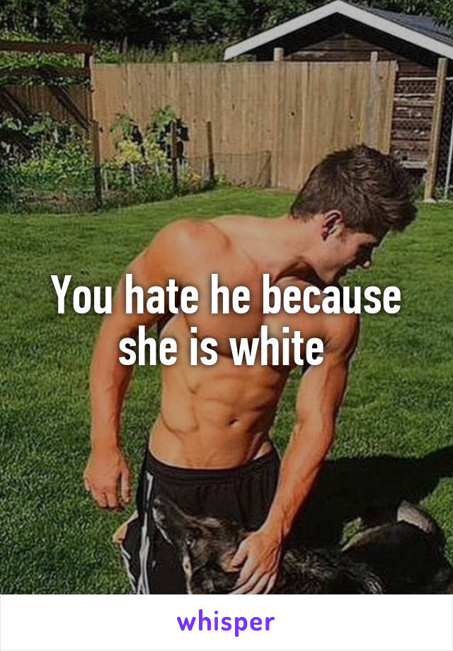 You hate he because she is white 