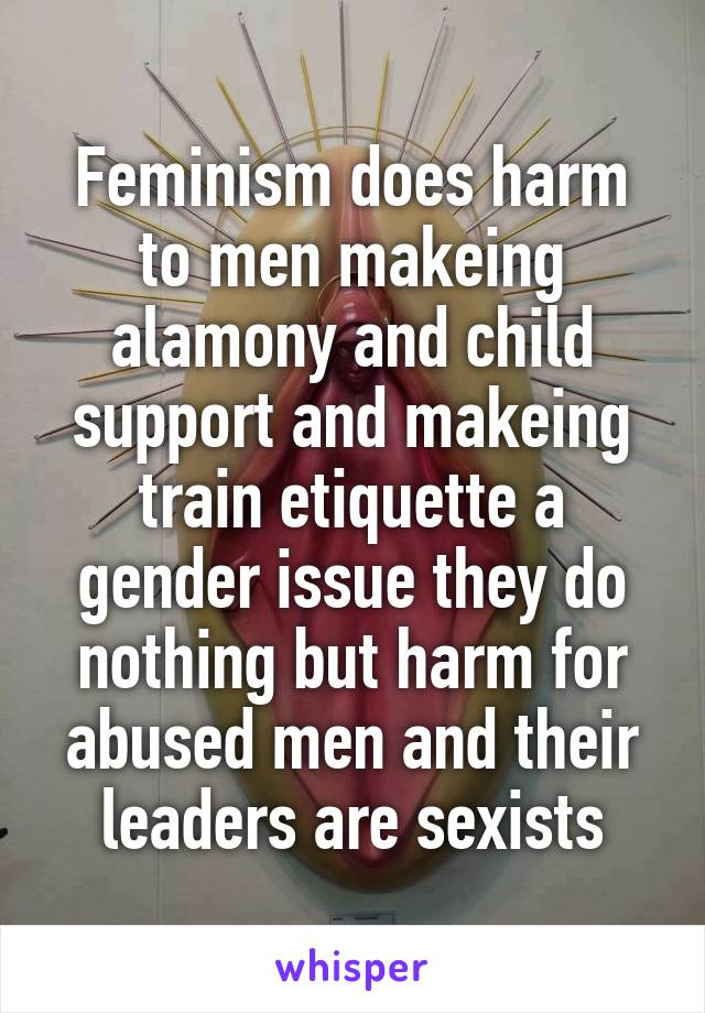 Feminism does harm to men makeing alamony and child support and makeing train etiquette a gender issue they do nothing but harm for abused men and their leaders are sexists