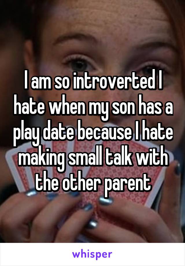 I am so introverted I hate when my son has a play date because I hate making small talk with the other parent