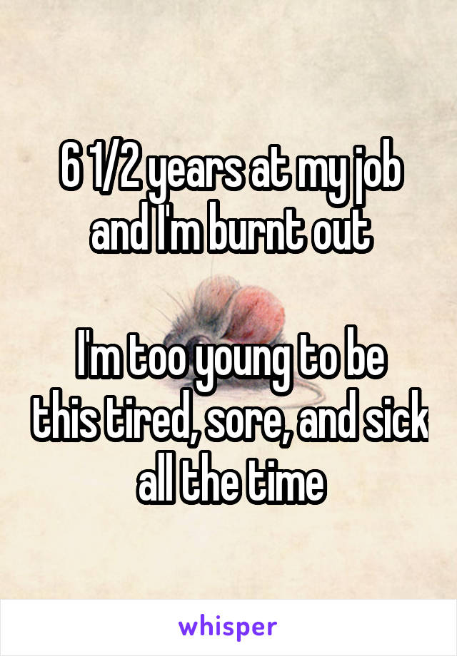 6 1/2 years at my job and I'm burnt out

I'm too young to be this tired, sore, and sick all the time