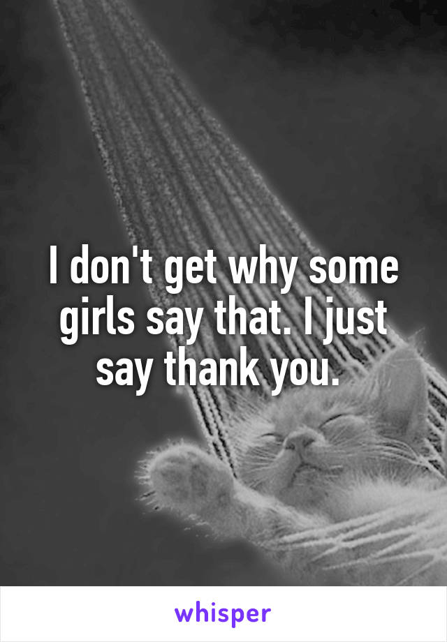 I don't get why some girls say that. I just say thank you. 