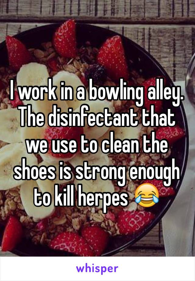 I work in a bowling alley. The disinfectant that we use to clean the shoes is strong enough to kill herpes 😂