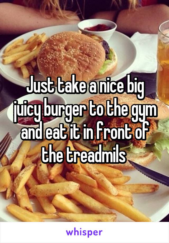 Just take a nice big juicy burger to the gym and eat it in front of the treadmils 
