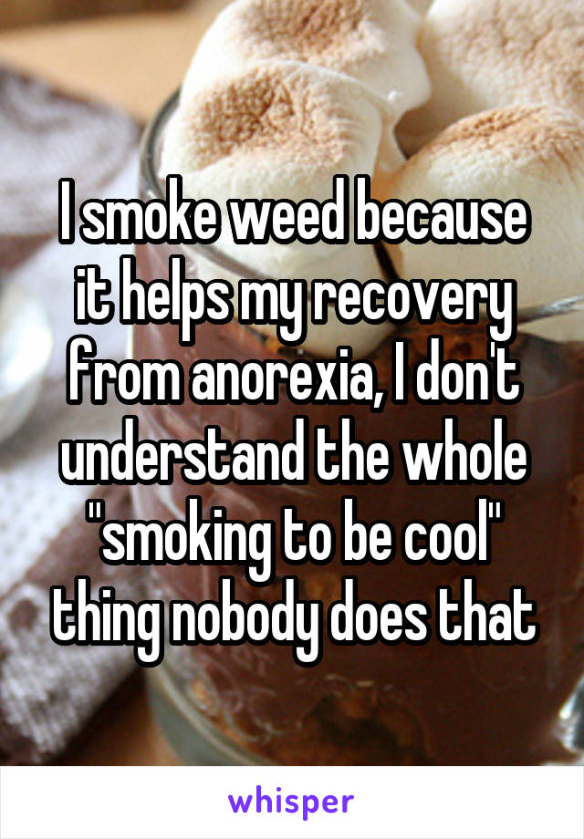 I smoke weed because it helps my recovery from anorexia, I don't understand the whole "smoking to be cool" thing nobody does that