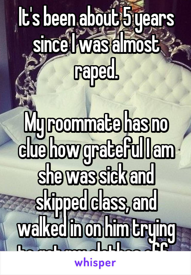It's been about 5 years since I was almost raped.

My roommate has no clue how grateful I am she was sick and skipped class, and walked in on him trying to get my clothes off. 