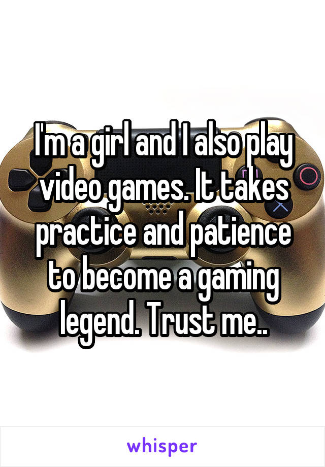 I'm a girl and I also play video games. It takes practice and patience to become a gaming legend. Trust me..