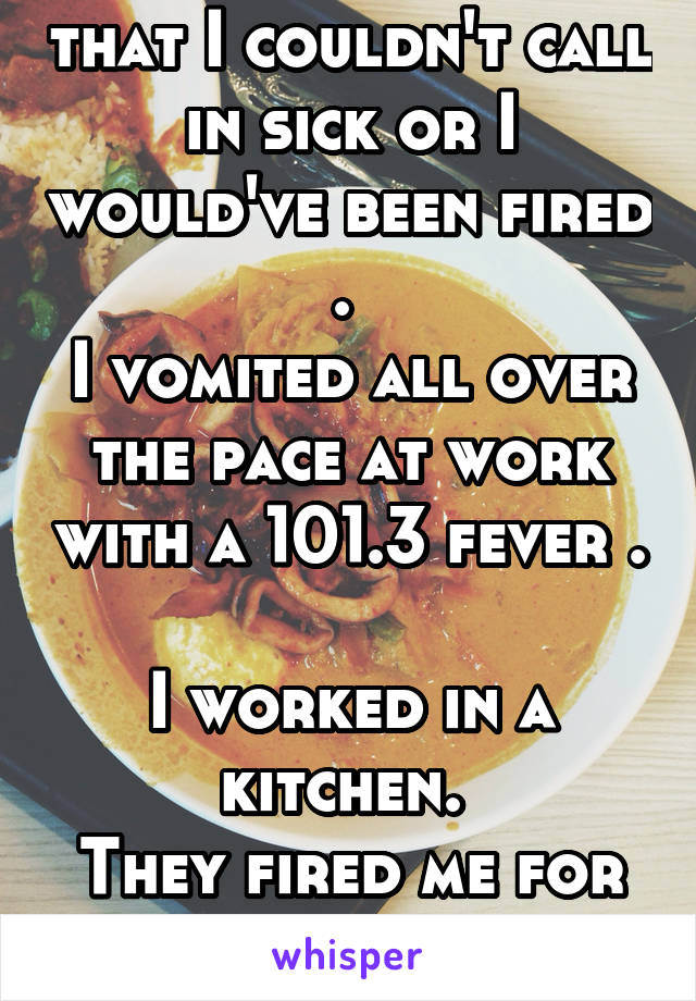   My work told me that I couldn't call in sick or I would've been fired . 
I vomited all over the pace at work with a 101.3 fever . 
I worked in a kitchen. 
They fired me for getting customers sick.