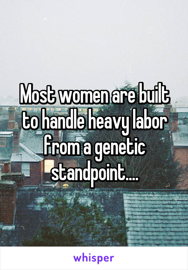 Most women are built to handle heavy labor from a genetic standpoint....