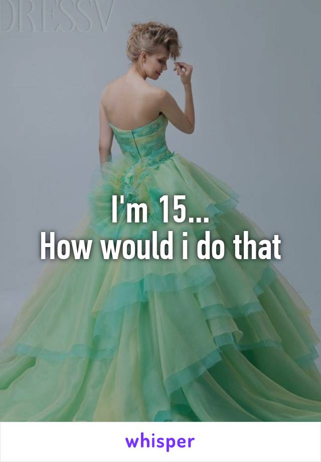I'm 15...
How would i do that