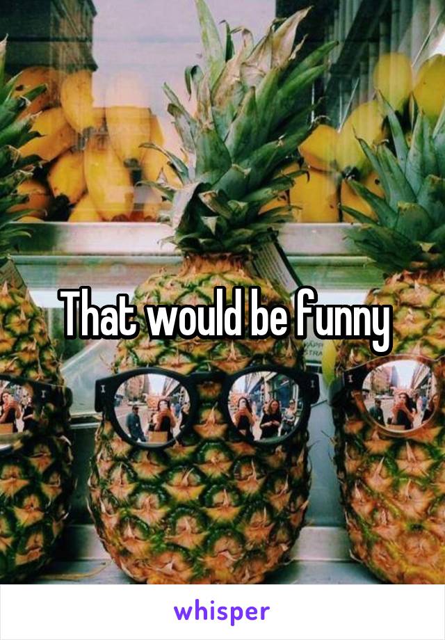 That would be funny