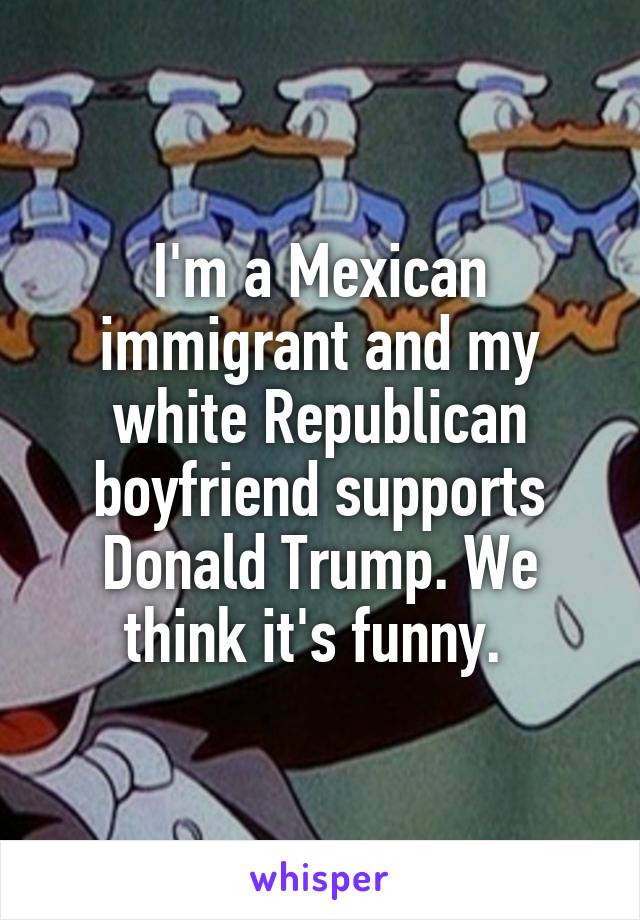 I'm a Mexican immigrant and my white Republican boyfriend supports Donald Trump. We think it's funny. 