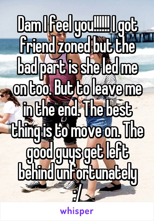 Dam I feel you!!!!!! I got friend zoned but the bad part is she led me on too. But to leave me in the end. The best thing is to move on. The good guys get left behind unfortunately
:/