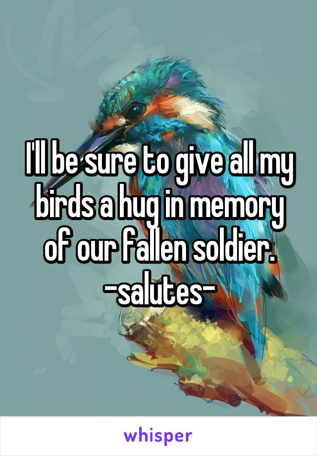 I'll be sure to give all my birds a hug in memory of our fallen soldier.
-salutes-