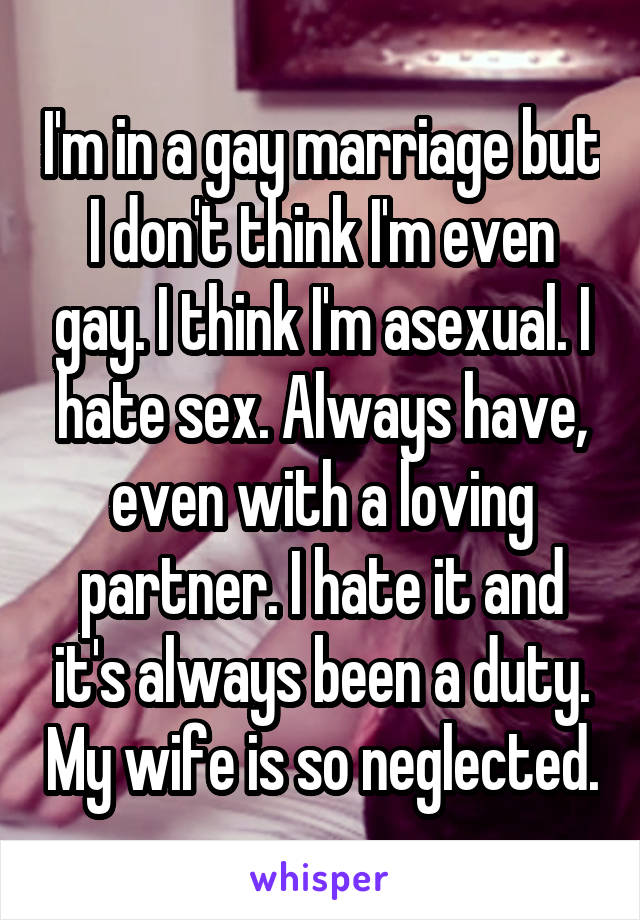 I'm in a gay marriage but I don't think I'm even gay. I think I'm asexual. I hate sex. Always have, even with a loving partner. I hate it and it's always been a duty. My wife is so neglected.