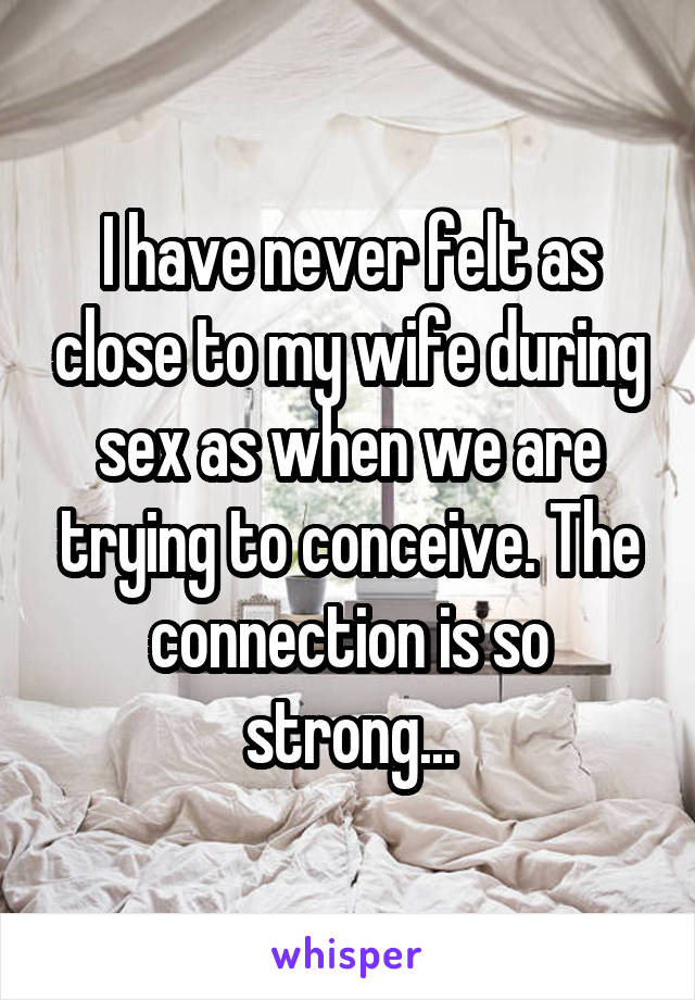 I have never felt as close to my wife during sex as when we are trying to conceive. The connection is so strong...
