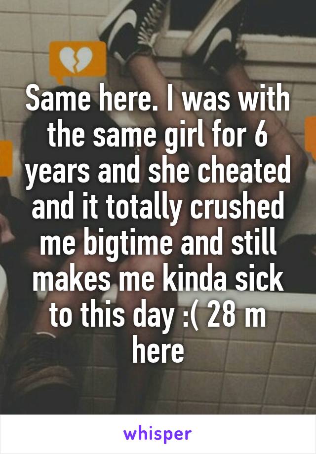 Same here. I was with the same girl for 6 years and she cheated and it totally crushed me bigtime and still makes me kinda sick to this day :( 28 m here