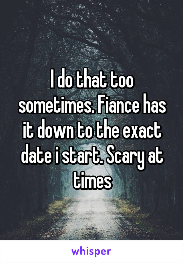 I do that too sometimes. Fiance has it down to the exact date i start. Scary at times