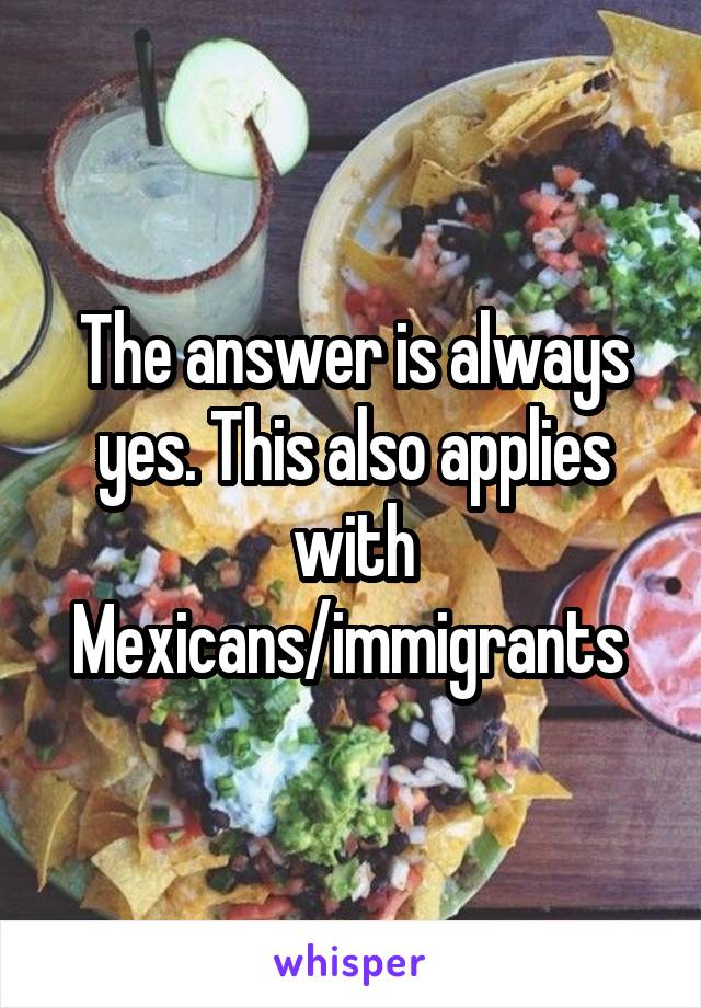 The answer is always yes. This also applies with Mexicans/immigrants 