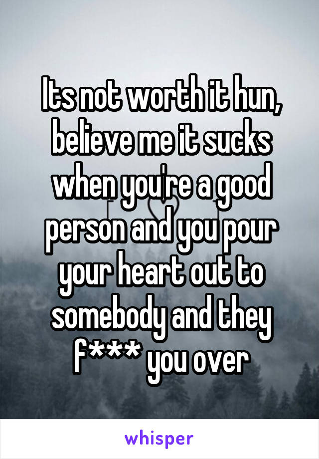 Its not worth it hun, believe me it sucks when you're a good person and you pour your heart out to somebody and they f*** you over