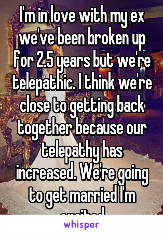 I'm in love with my ex we've been broken up for 2.5 years but we're telepathic. I think we're close to getting back together because our telepathy has increased. We're going to get married I'm excited