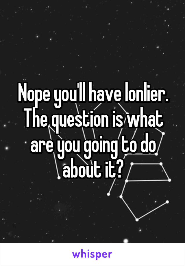 Nope you'll have lonlier. The question is what are you going to do about it?