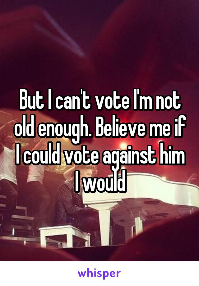 But I can't vote I'm not old enough. Believe me if I could vote against him I would