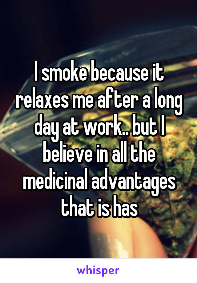 I smoke because it relaxes me after a long day at work.. but I believe in all the medicinal advantages that is has
