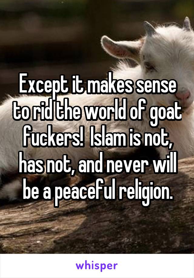 Except it makes sense to rid the world of goat fuckers!  Islam is not, has not, and never will be a peaceful religion.