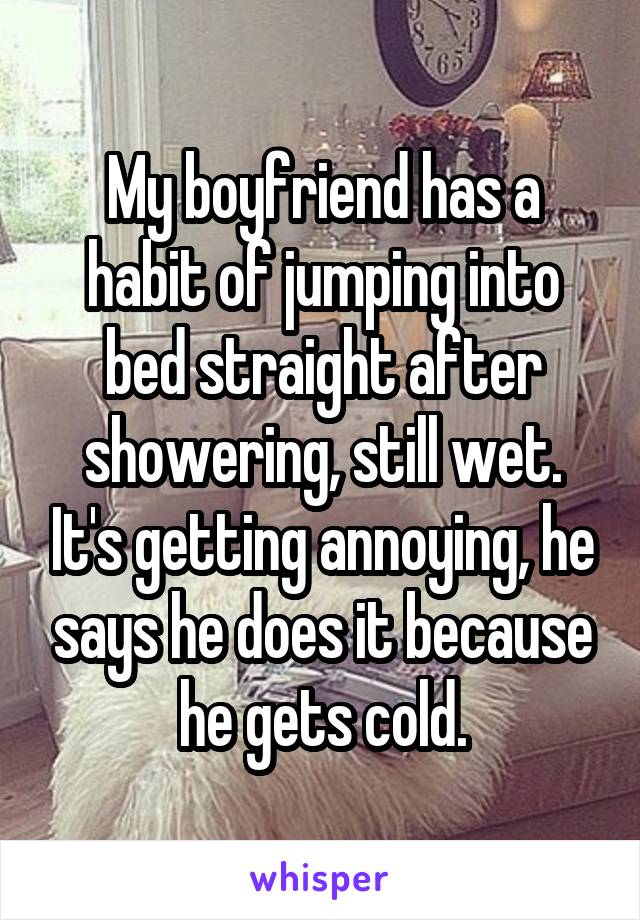 My boyfriend has a habit of jumping into bed straight after showering, still wet. It's getting annoying, he says he does it because he gets cold.