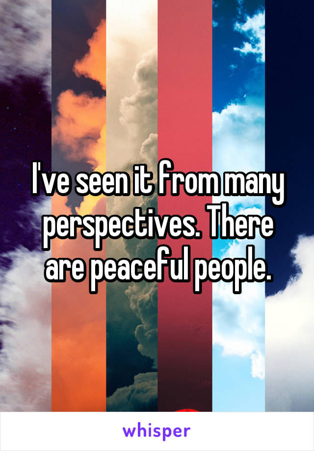 I've seen it from many perspectives. There are peaceful people.